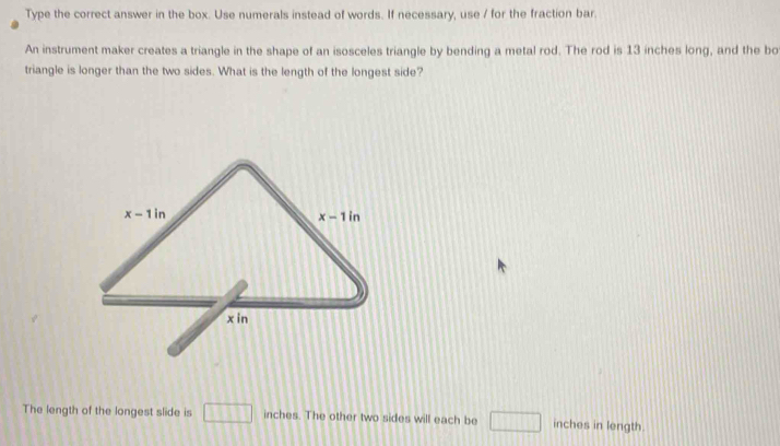 Type the correct answer in the box. Use numerals instead of words. If necessary, use / for the fraction bar.
An instrument maker creates a triangle in the shape of an isosceles triangle by bending a metal rod. The rod is 13 inches long, and the bo
triangle is longer than the two sides. What is the length of the longest side?
The length of the longest slide is □ inches. The other two sides will each be □ inches in length.