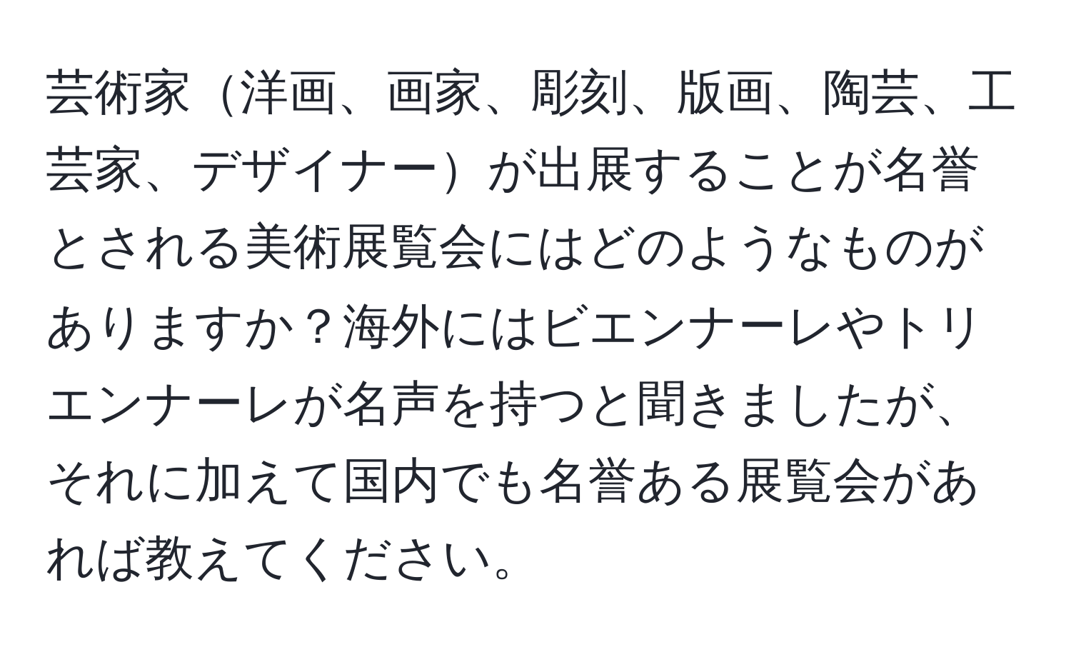 芸術家洋画、画家、彫刻、版画、陶芸、工芸家、デザイナーが出展することが名誉とされる美術展覧会にはどのようなものがありますか？海外にはビエンナーレやトリエンナーレが名声を持つと聞きましたが、それに加えて国内でも名誉ある展覧会があれば教えてください。