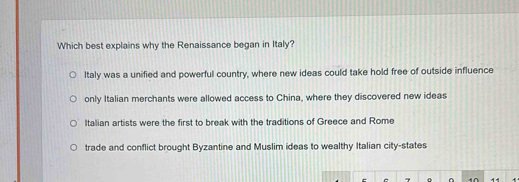 Which best explains why the Renaissance began in Italy?
Italy was a unified and powerful country, where new ideas could take hold free of outside influence
only Italian merchants were allowed access to China, where they discovered new ideas
Italian artists were the first to break with the traditions of Greece and Rome
trade and conflict brought Byzantine and Muslim ideas to wealthy Italian city-states
7 。 4∩ 11 1