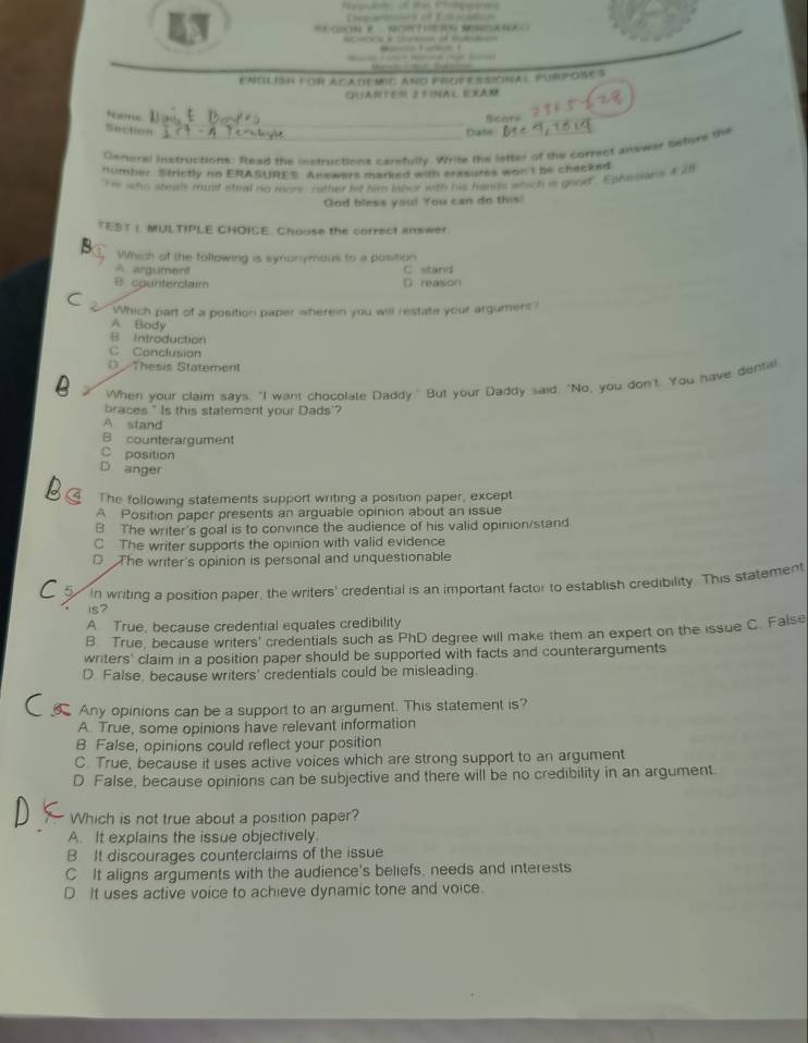 ENOLIH foR ACADEMIC ANd FROFR SSiOHal. PURPose S
GUANTES S FINAL EXAM
Name
Section _Date Scare
General instructions: Read the ostructions carsfully. Write the letter of the correct answar befure the
fimber. Strictly no ERASURES. Answers marked with erasures wont be checked
He who steals must steat no rears rather he him lanor with his hands which is good". Ephesans 4 26
God bless you! You can do this!
TEST |. MILTIPLE CHOICE. Choose the correct answer.
Which of the following is synonymous to a position
A. argument
B. counterclaim D. reason C stand
Which part of a position paper wherein you will restate your argument ?
A Body
B Introduction
C Conclusion
D Thesis Statement
When your claim says. "I want chocolate Daddy." But your Daddy said, "No, you don't. You have dental
braces " Is this statement your Dads'?
A stand
B counterargument
C position
D. anger
The following statements support writing a position paper, except
A Position paper presents an arguable opinion about an issue
B The writer's goal is to convince the audience of his valid opinion/stand
C The writer supports the opinion with valid evidence
D The writer's opinion is personal and unquestionable
In writing a position paper, the writers' credential is an important factor to establish credibility. This statement
1s?
A True, because credential equates credibility
B True, because writers' credentials such as PhD degree will make them an expert on the issue C. False
writers' claim in a position paper should be supported with facts and counterarguments
D False, because writers' credentials could be misleading.
Any opinions can be a support to an argument. This statement is?
A. True, some opinions have relevant information
B False, opinions could reflect your position
C. True, because it uses active voices which are strong support to an argument
D False, because opinions can be subjective and there will be no credibility in an argument.
Which is not true about a position paper?
A. It explains the issue objectively.
B It discourages counterclaims of the issue
C It aligns arguments with the audience's beliefs, needs and interests
D It uses active voice to achieve dynamic tone and voice.