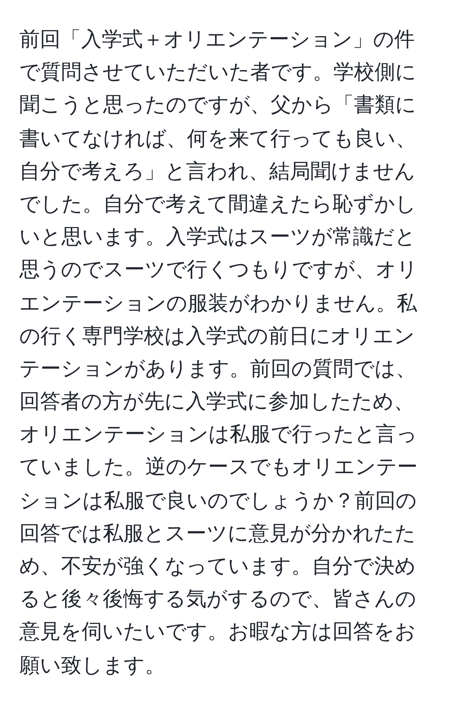 前回「入学式＋オリエンテーション」の件で質問させていただいた者です。学校側に聞こうと思ったのですが、父から「書類に書いてなければ、何を来て行っても良い、自分で考えろ」と言われ、結局聞けませんでした。自分で考えて間違えたら恥ずかしいと思います。入学式はスーツが常識だと思うのでスーツで行くつもりですが、オリエンテーションの服装がわかりません。私の行く専門学校は入学式の前日にオリエンテーションがあります。前回の質問では、回答者の方が先に入学式に参加したため、オリエンテーションは私服で行ったと言っていました。逆のケースでもオリエンテーションは私服で良いのでしょうか？前回の回答では私服とスーツに意見が分かれたため、不安が強くなっています。自分で決めると後々後悔する気がするので、皆さんの意見を伺いたいです。お暇な方は回答をお願い致します。