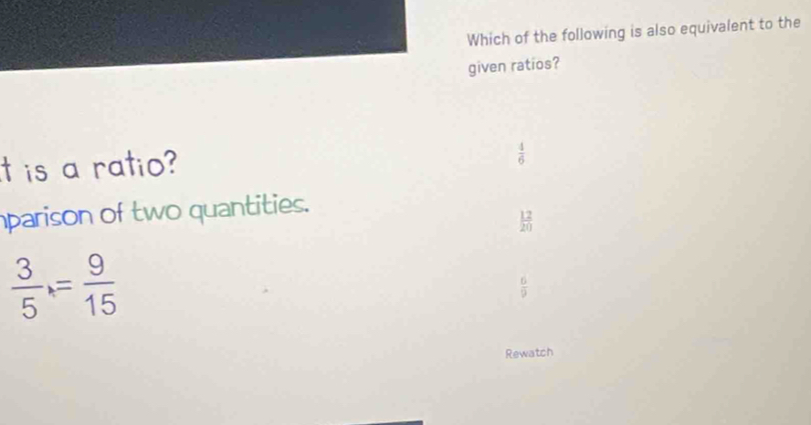 Which of the following is also equivalent to the
given ratios?
t is a ratio?
 4/6 
parison of two quantities.
 12/20 
 3/5 = 9/15 
 6/9 
Rewatch