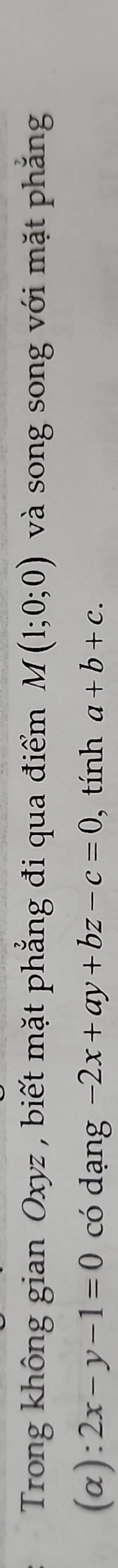 Trong không gian Oxyz , biết mặt phẳng đi qua điểm M(1;0;0) và song song với mặt phẳng 
(α): 2x-y-1=0 có dạng -2x+ay+bz-c=0 , tính a+b+c.