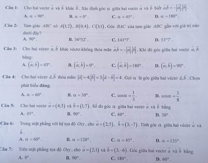 Cho hai vectơ vector a và vector b khác vector 0. Xác định góc α giữa hai vectơ vector a và vector b biết vector avector b=-|vector a|.|vector b|.
A. alpha =90°. B. alpha =0°. C. alpha =45°. D. alpha =180°.
Câu 2: Tam giác ABC có A(1;2),B(0;4),C(3;1). Góc BAC của tam giác ABC gần với giá trị nào
dưới đây?
A. 90°. B. 36°52'. C. 143°7'. D. 53°7'.
Câu 3: Cho hai véctơ vector a,vector b khác véctơ-không thỏa mãn vector avector b=-|vector a|.|vector b|. Khi đó góc giữa hai vectơ vector a,vector b
bằng:
A. (vector a;vector b)=45°. B. (vector a;vector b)=0°. C. (vector a;vector b)=180°. D. (vector a;vector b)=90°.
Câu 4: Cho hai véctơ vector a,vector b thỏa mãn: |vector a|=4;|vector b|=3;|vector a-vector b|=4. Gọi α là góc giữa hai véctơ vector a,vector b. Chọn
phát biểu đúng.
A. alpha =60°. B. alpha =30°. C. cos alpha = 1/3 . D. cos alpha = 3/8 .
Câu 5: Cho hai vectơ vector a=(4;3) và vector b=(1;7). Số đo góc α giữa hai vectơ vector a và vector b bằng
A. 45°. B. 90°. C. 60°. D. 30°.
Câu 6: Trong mặt phẳng với hệ tọa độ Oxy, cho vector a=(2;5),vector b=(3;-7). Tính góc α giữa hai véctơ vector a và
h
A. alpha =60°. B. alpha =120°. C. alpha =45°. D. alpha =135°.
Câu 7: Trên mặt phẳng tọa độ Oxy, cho vector a=(2;1) và vector b=(3;-6). Góc giữa hai vectơ vector a và vector b bằng
A. 0°. B. 90°. C. 180°. D. 60°.