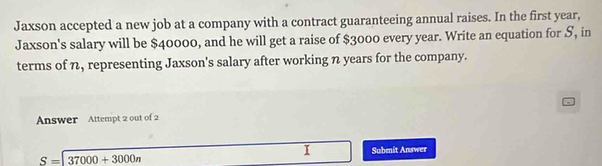 Jaxson accepted a new job at a company with a contract guaranteeing annual raises. In the first year, 
Jaxson's salary will be $40000, and he will get a raise of $3000 every year. Write an equation for S, in 
terms of n, representing Jaxson's salary after working n years for the company. 
Answer Attempt 2 out of 2 
I Submit Answer
S=|37000+3000n