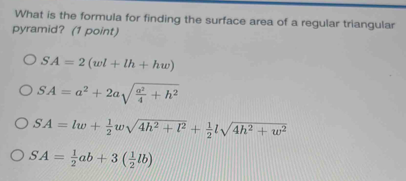 What is the formula for finding the surface area of a regular triangular
pyramid? (1 point)
SA=2(wl+lh+hw)
SA=a^2+2asqrt(frac a^2)4+h^2
SA=lw+ 1/2 wsqrt(4h^2+l^2)+ 1/2 lsqrt(4h^2+w^2)
SA= 1/2 ab+3( 1/2 lb)