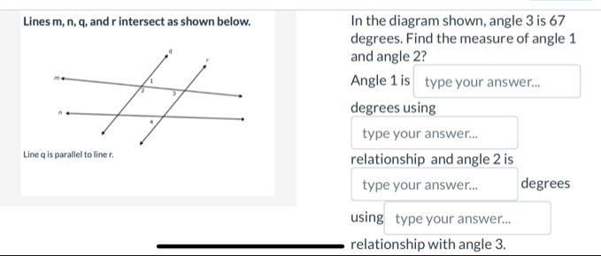 Lines m, n, q, and r intersect as shown below. In the diagram shown, angle 3 is 67
degrees. Find the measure of angle 1
and angle 2? 
Angle 1 is type your answer... 
degrees using 
type your answer... 
Line q is parallel to line r. relationship and angle 2 is 
type your answer... degrees 
using type your answer... 
relationship with angle 3.