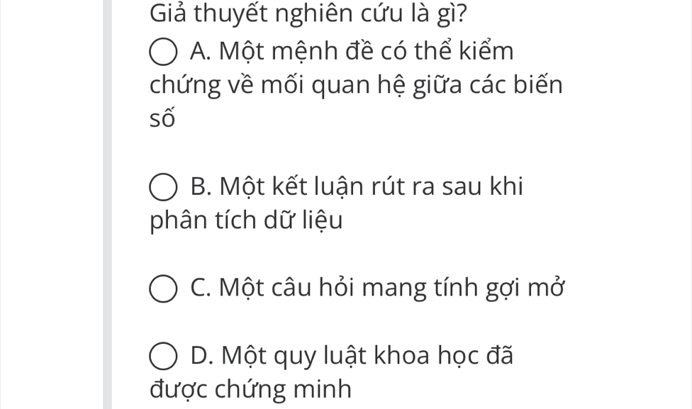 Giả thuyết nghiên cứu là gì?
A. Một mệnh đề có thể kiểm
chứng về mối quan hệ giữa các biến
số
B. Một kết luận rút ra sau khi
phân tích dữ liệu
C. Một câu hỏi mang tính gợi mở
D. Một quy luật khoa học đã
được chứng minh