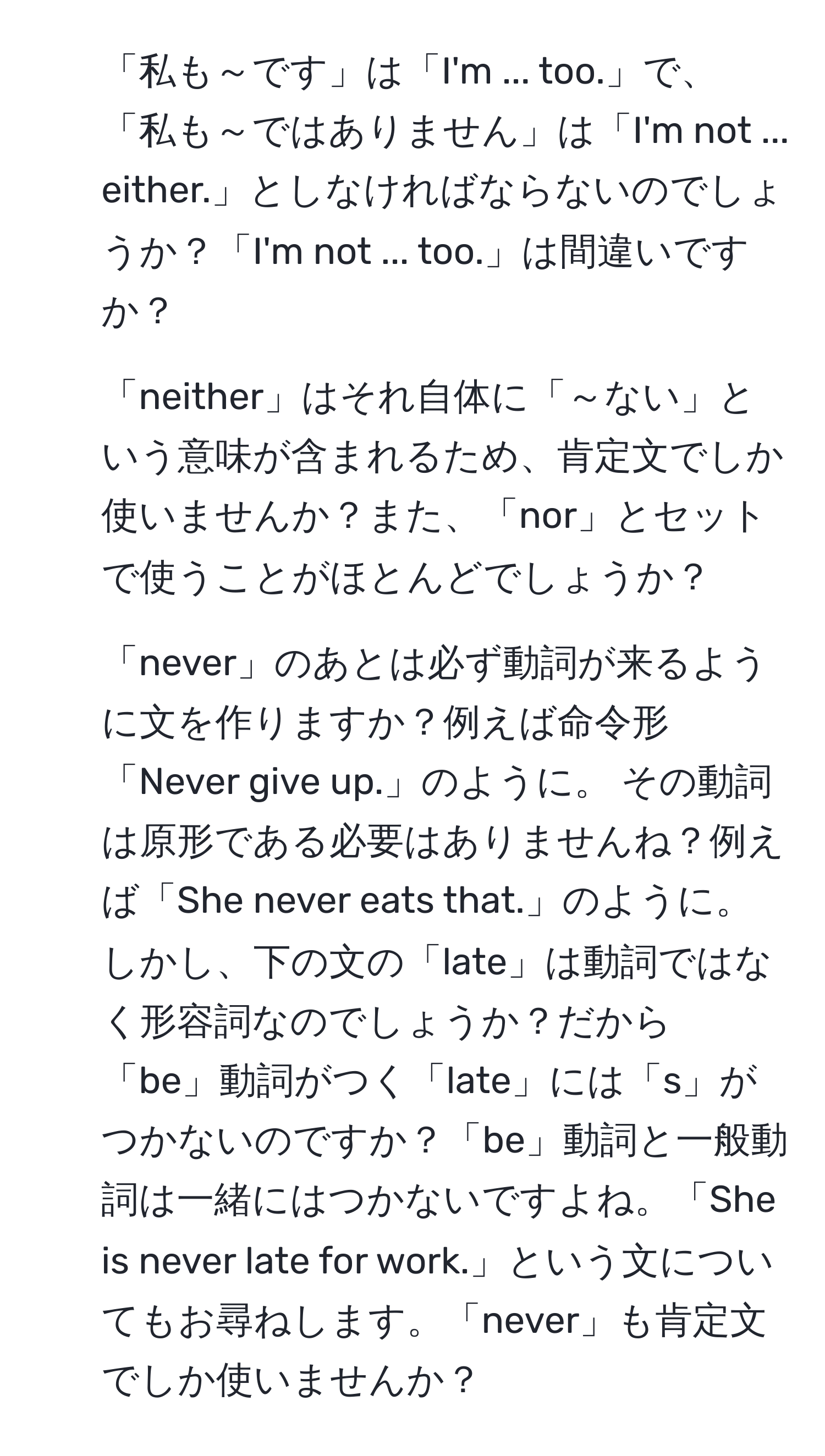 「私も～です」は「I'm ... too.」で、「私も～ではありません」は「I'm not ... either.」としなければならないのでしょうか？「I'm not ... too.」は間違いですか？

2. 「neither」はそれ自体に「～ない」という意味が含まれるため、肯定文でしか使いませんか？また、「nor」とセットで使うことがほとんどでしょうか？

3. 「never」のあとは必ず動詞が来るように文を作りますか？例えば命令形「Never give up.」のように。 その動詞は原形である必要はありませんね？例えば「She never eats that.」のように。しかし、下の文の「late」は動詞ではなく形容詞なのでしょうか？だから「be」動詞がつく「late」には「s」がつかないのですか？「be」動詞と一般動詞は一緒にはつかないですよね。「She is never late for work.」という文についてもお尋ねします。「never」も肯定文でしか使いませんか？