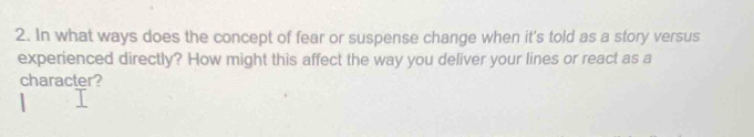 In what ways does the concept of fear or suspense change when it's told as a story versus 
experienced directly? How might this affect the way you deliver your lines or react as a 
character?