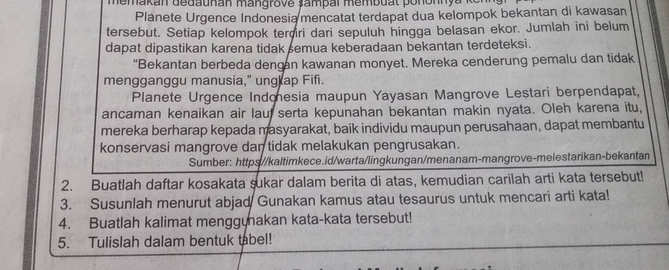 memakan dedaunan mangrove șampal membual pononnya 
Planete Urgence Indonesia mencatat terdapat dua kelompok bekantan di kawasan 
tersebut. Setiap kelompok terçri dari sepuluh hingga belasan ekor. Jumlah ini belum 
dapat dipastikan karena tidak semua keberadaan bekantan terdeteksi. 
“Bekantan berbeda dengan kawanan monyet. Mereka cenderung pemalu dan tidak 
mengganggu manusia,” ung ap Fifi. 
Planete Urgence Indonesia maupun Yayasan Mangrove Leștari berpendapat, 
ancaman kenaikan air lauf serta kepunahan bekantan makin nyata. Oleh karena itu, 
mereka berharap kepada masyarakat, baik individu maupun perusahaan, dapat membantu 
konservasi mangrove dan tidak melakukan pengrusakan. 
Sumber: https//kaltimkece.id/warta/lingkungan/menanam-mangrove-melestarikan-bekantan 
2. Buatlah daftar kosakata sukar dalam berita di atas, kemudian carilah arti kata tersebut! 
3. Susunlah menurut abjad Gunakan kamus atau tesaurus untuk mencari arti kata! 
4. Buatlah kalimat menggynakan kata-kata tersebut! 
5. Tulislah dalam bentuk tabel!