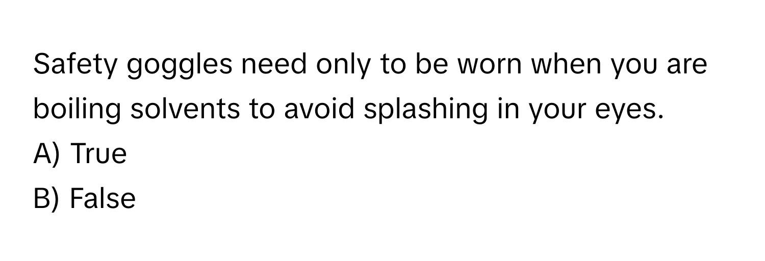 Safety goggles need only to be worn when you are boiling solvents to avoid splashing in your eyes. 

A) True 
B) False