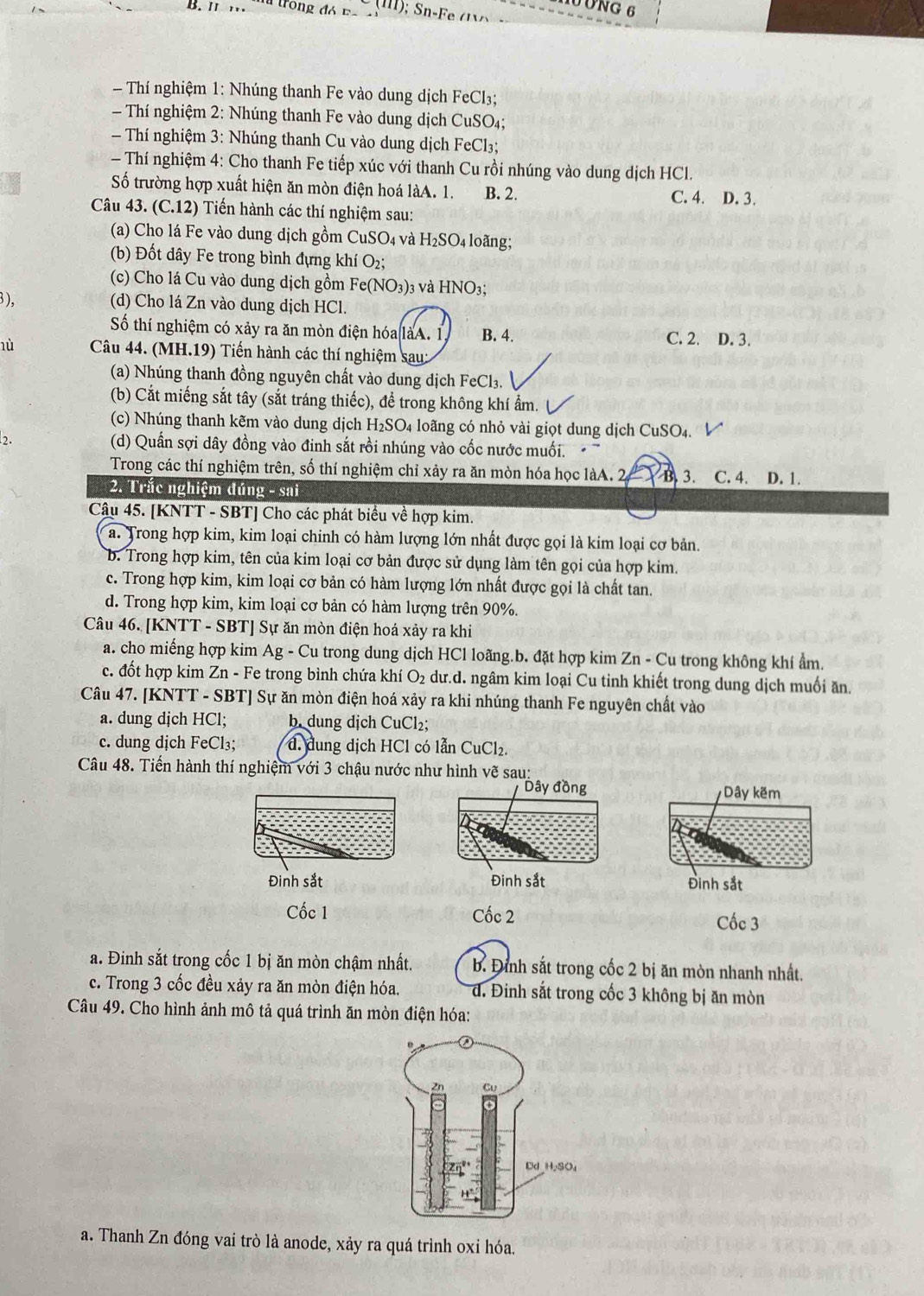 ÔNG 6
B.I m Ta trong đ ó  F 
- Thí nghiệm 1: Nhúng thanh Fe vào dung dịch FeCl₃;
- Thí nghiệm 2: Nhúng thanh Fe vào dung dịch CuSO₄;
- Thí nghiệm 3: Nhúng thanh Cu vào dung dịch FeCl₃;
- Thí nghiệm 4: Cho thanh Fe tiếp xúc với thanh Cu rồi nhúng vào dung dịch HCl.
Số trường hợp xuất hiện ăn mòn điện hoá làA. 1. B. 2. C. 4. D. 3.
Câu 43. (C.12) Tiến hành các thí nghiệm sau:
(a) Cho lá Fe vào dung dịch gồm CuSO_4 và H_2SO_4 loãng;
(b) Đốt dây Fe trong bình đựng khí O₂;
(c) Cho lá Cu vào dung dịch gồm Fe(NO_3): 03 và HNO3;
), (d) Cho lá Zn vào dung dịch HCl.
Số thí nghiệm có xảy ra ăn mòn điện hóa làA. 1. B. 4. C. 2. D. 3.
hù  Câu 44. (MH.19) Tiến hành các thí nghiệm sau:
(a) Nhúng thanh đồng nguyên chất vào dung dịch FeCl_3.
(b) Cắt miếng sắt tây (sắt tráng thiếc), để trong không khí ẩm.
(c) Nhúng thanh kẽm vào dung dịch H_2SO_4 loãng có nhỏ vài giọt dung dịch CuSO4. V
2. (d) Quần sợi dây đồng vào đinh sắt rồi nhúng vào cốc nước muối.
Trong các thí nghiệm trên, số thí nghiệm chỉ xảy ra ăn mòn hóa học làA. 2 B  3. C. 4. D. 1.
2. Trắc nghiệm đúng -sail
Câu 45. [KNTT - SBT] Cho các phát biểu về hợp kim.
a. Trong hợp kim, kim loại chinh có hàm lượng lớn nhất được gọi là kim loại cơ bản.
b. Trong hợp kim, tên của kim loại cơ bản được sử dụng làm tên gọi của hợp kim.
c. Trong hợp kim, kim loại cơ bản có hàm lượng lớn nhất được gọi là chất tan.
d. Trong hợp kim, kim loại cơ bản có hàm lượng trên 90%.
Câu 46. [KNTT - SBT] Sự ăn mòn điện hoá xảy ra khi
a. cho miếng hợp kim Ag - Cu trong dung dịch HCl loãng.b. đặt hợp kim Zn - Cu trong không khí ẩm.
c. đốt hợp kim Zn - Fe trong bình chứa khí O_2 dư.d. ngâm kim loại Cu tinh khiết trong dung dịch muối ăn.
Câu 47. [KNTT - SBT] Sự ăn mòn điện hoá xảy ra khi nhúng thanh Fe nguyên chất vào
a. dung dịch HCl; b. dung dịch CuCl₂;
c. dung dịch FeCl₃; đ. dung dịch HCl có lẫn CuCl_2.
Câu 48. Tiến hành thí nghiệm với 3 chậu nước như hình vẽ sau:
Dây đồng
Đinh sắt Đinh sắt 
Cốc 1 Cốc 2
Cốc 3
a. Đinh sắt trong cốc 1 bị ăn mòn chậm nhất. b. Đình sắt trong cốc 2 bị ăn mòn nhanh nhất.
c. Trong 3 cốc đều xảy ra ăn mòn điện hóa. đ. Đinh sắt trong cốc 3 không bị ăn mòn
Câu 49. Cho hình ảnh mô tả quá trình ăn mòn điện hóa:
a. Thanh Zn đóng vai trò là anode, xảy ra quá trình oxỉ hóa.