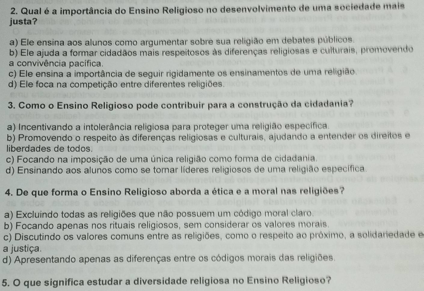 Qual é a importância do Ensino Religioso no desenvolvimento de uma sociedade mais
justa?
a) Ele ensina aos alunos como argumentar sobre sua religião em debates públicos.
b) Ele ajuda a formar cidadãos mais respeitosos às diferenças religiosas e culturais, promovendo
a convivência pacífica.
c) Ele ensina a importância de seguir rigidamente os ensinamentos de uma religião.
d) Ele foca na competição entre diferentes religiões.
3. Como o Ensino Religioso pode contribuir para a construção da cidadania?
a) Incentivando a intolerância religiosa para proteger uma religião específica.
b) Promovendo o respeito às diferenças religiosas e culturais, ajudando a entender os direitos e
liberdades de todos.
c) Focando na imposição de uma única religião como forma de cidadania.
d) Ensinando aos alunos como se tornar líderes religiosos de uma religião específica.
4. De que forma o Ensino Religioso aborda a ética e a moral nas religiões?
a) Excluindo todas as religiões que não possuem um código moral claro.
b) Focando apenas nos rituais religiosos, sem considerar os valores morais.
c) Discutindo os valores comuns entre as religiões, como o respeito ao próximo, a solidariedade e
a justiça.
d) Apresentando apenas as diferenças entre os códigos morais das religiões.
5. O que significa estudar a diversidade religiosa no Ensino Religioso?