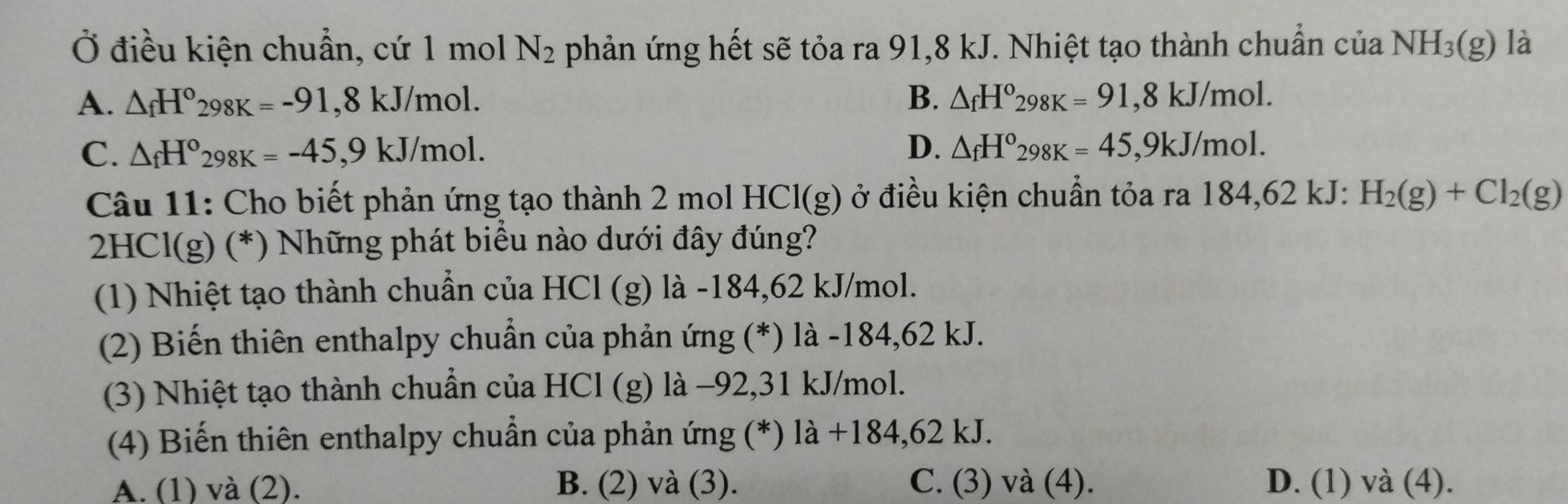 Ở điều kiện chuẩn, cứ 1 mol N_2 phản ứng hết sẽ tỏa ra 91,8 kJ. Nhiệt tạo thành chuẩn của NH_3(g) là
A. △ _fH°298K=-91,8kJ/mol. B. △ _fH°298K=91,8kJ/mol.
C. △ _fH°298K=-45, 9kJ/mol. D. △ _fH°298K=45, 9kJ/mol. 
Câu 11: Cho biết phản ứng tạo thành 2 mol HCl(g) ở điều kiện chuẩn tỏa ra 184,62 kJ : H_2(g)+Cl_2(g)
2HCl(g) (*) Những phát biểu nào dưới đây đúng?
(1) Nhiệt tạo thành chuẩn của HCl (g) là -184,62 kJ/mol.
(2) Biến thiên enthalpy chuẩn của phản ứng (*) là -184,62 kJ.
(3) Nhiệt tạo thành chuẩn của HCl (g) là −92, 31 kJ/mol.
(4) Biến thiên enthalpy chuẩn của phản ứng (*) là + -184. 62 kJ.
A. (1) và (2). B. (2) và (3). C. (3) và (4). D. (1) và (4).