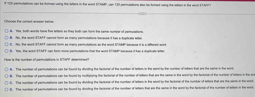 If 120 permutations can be formed using the letters in the word STAMP, can 120 permutations also be formed using the letters in the word STAFF?
Choose the correct answer below.
A. Yes, both words have five letters so they both can form the same number of permutations.
B. No, the word STAFF cannot form as many permutations because it has a duplicate letter.
C. No, the word STAFF cannot form as many permutations as the word STAMP because it is a different word.
D. Yes, the word STAFF can form more permutations that the word STAMP because it has a duplicate letter.
How is the number of permutations in STAFF determined?
A. The number of permutations can be found by dividing the factorial of the number of letters in the word by the number of letters that are the same in the word.
B. The number of permutations can be found by multiplying the factorial of the number of letters that are the same in the word by the factorial of the number of letters in the wo
C. The number of permutations can be found by dividing the factorial of the number of letters in the word by the factorial of the number of letters that are the same in the word.
D. The number of permutations can be found by dividing the factorial of the number of letters that are the same in the word by the factorial of the number of letters in the word.