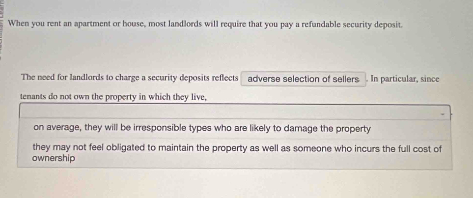 When you rent an apartment or house, most landlords will require that you pay a refundable security deposit. 
The need for landlords to charge a security deposits reflects adverse selection of sellers . In particular, since 
tenants do not own the property in which they live, 
on average, they will be irresponsible types who are likely to damage the property 
they may not feel obligated to maintain the property as well as someone who incurs the full cost of 
ownership