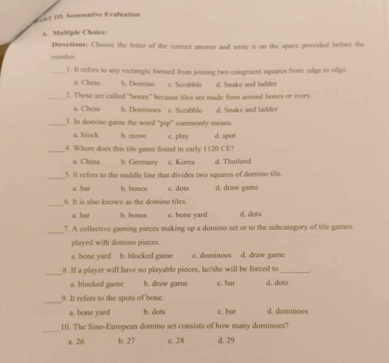 # ART III. Summative Evaluation
A. Multiple Choice:
Directions: Choose the letter of the correct answer and write it on the space provided before the
number.
_1. It refers to any rectangle formed from joining two congruent squares from edge to edge
a. Chess b. Domino c. Scrabble d. Snake and ladder
_2. These are called “bones” because tiles are made from animal bones or ivory.
a. Chess b. Dominoes c. Scrabble d. Snake and ladder
_3. In domino game the word “pip” commonly means.
a. block b. movc c. play d. spot
_4. Where does this tile game found in early 1120 CE?
a. China b. Germany c. Korea d. Thailand
_5. It refers to the middle line that divides two squares of domino tile.
a. bar b. bones c. dots d. draw game
_6. It is also known as the domino tiles.
a. bar b. bones c. bone yard d. dots
_7. A collective gaming pieces making up a domino set or to the subcategory of tile games
played with domino pieces.
a. bone yard b. blocked game c. dominoes d. draw game
_8. If a player will have no playable pieces, he/she will be forced to_
a. blocked game b. draw game c. bar d. dots
_9. It refers to the spots of bone.
a. bone yard b. dots c. bar d. dominoes
_
10. The Sino-European domino set consists of how many dominoes?
a. 26 b. 27 c. 28 d. 29