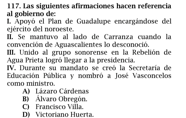 Las siguientes afirmaciones hacen referencia
al gobierno de:
I. Apoyó el Plan de Guadalupe encargándose del
ejército del noroeste.
II. Se mantuvo al lado de Carranza cuando la
convención de Aguascalientes lo desconoció.
III. Unido al grupo sonorense en la Rebelión de
Agua Prieta logró llegar a la presidencia.
IV. Durante su mandato se creó la Secretaría de
Educación Pública y nombró a José Vasconcelos
como ministro.
A) Lázaro Cárdenas
B) Álvaro Obregón.
C) Francisco Villa.
D) Victoriano Huerta.