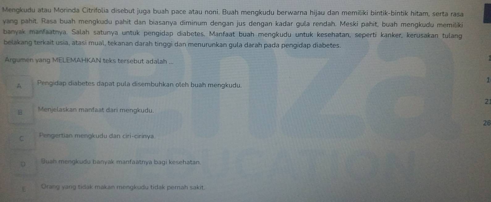 Mengkudu atau Morinda Citrifolia disebut juga buah pace atau noni. Buah mengkudu berwarna hijau dan memiliki bintik-bintik hitam, serta rasa
yang pahit. Rasa buah mengkudu pahit dan biasanya diminum dengan jus dengan kadar gula rendah. Meski pahit, buah mengkudu memiliki
banyak manfaatnya. Salah satunya untuk pengidap diabetes. Manfaat buah mengkudu untuk kesehatan, seperti kanker, kerusakan tulang
belakang terkait usia, atasi mual, tekanan darah tinggi dan menurunkan gula darah pada pengidap diabetes.
Argumen yang MELEMAHKAN teks tersebut adalah ...
A Pengidap diabetes dapat pula disembuhkan oleh buah mengkudu.
1
21
B Menjelaskan manfaat dari mengkudu.
26
C Pengertian mengkudu dan ciri-cirinya.
0 Buah mengkudu banyak manfaatnya bagi kesehatan.
E Orang yang tidak makan mengkudu tidak pernah sakit.