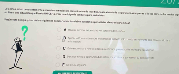 Z07
Los niños están constantemente expuestos a medios de comunicación de todo tipo, tanto a través de las plataformas impresas clásicas como de los medios digit
en línea, una situación que llevó a UNICEF a crear un código de conducta para periodistas.
Según este código, ¿cuál de los siguientes comportamientos deben adoptar los periodistas al entrevistar a niños?
7
Revelar siempre la identidad y el paradero de los niños
B Aplicar la Convención sobre los Derechos del Niño sólo cuando sea relevante para el contenido de la
información.
● Evite entrevistar a niños soldados o enfermos, ya que podría molestar a la audiencia
D Dar a los niños la oportunidad de hablar por sí mismos y presentar su punto de vista
E No estoy seguro/a