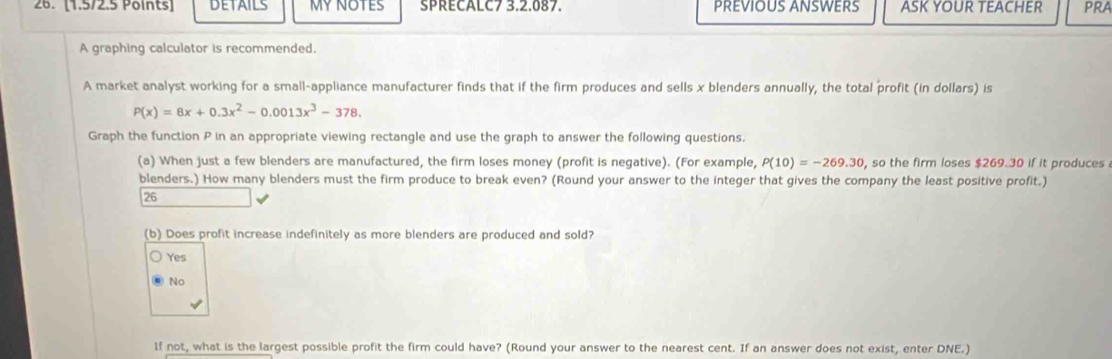 DETAILS MY NOTES SPRECALC7 3.2.087. PREVIOUS ANSWERS ASK YOUR TEACHER prA
A graphing calculator is recommended.
A market analyst working for a small-appliance manufacturer finds that if the firm produces and sells x blenders annually, the total profit (in dollars) is
P(x)=8x+0.3x^2-0.0013x^3-378. 
Graph the function P in an appropriate viewing rectangle and use the graph to answer the following questions.
(a) When just a few blenders are manufactured, the firm loses money (profit is negative). (For example, P(10)=-269.30 , so the firm loses $269.30 if it produces
blenders.) How many blenders must the firm produce to break even? (Round your answer to the integer that gives the company the least positive profit.)
26
(b) Does profit increase indefinitely as more blenders are produced and sold?
Yes
No
If not, what is the largest possible profit the firm could have? (Round your answer to the nearest cent. If an answer does not exist, enter DNE.)