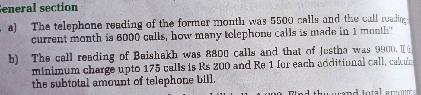 eneral section 
a) The telephone reading of the former month was 5500 calls and the call reading 
current month is 6000 calls, how many telephone calls is made in 1 month? 
b) The call reading of Baishakh was 8800 calls and that of Jestha was 9900. If t 
minimum charge upto 175 calls is Rs 200 and Re 1 for each additional call, calcula 
the subtotal amount of telephone bill. 
nd th e grand to tal amount