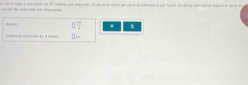 Un carro viaja a una razón de 45 metros por segundo. ¿Cuál es la razón del carro en kilómetros por hora? ¿Cuántos kilómetros viajará el carro en 
horas? No redondee sus respuestas. 
Razón:
 km/h  × 

Distancia recorrida en 4 horas : km