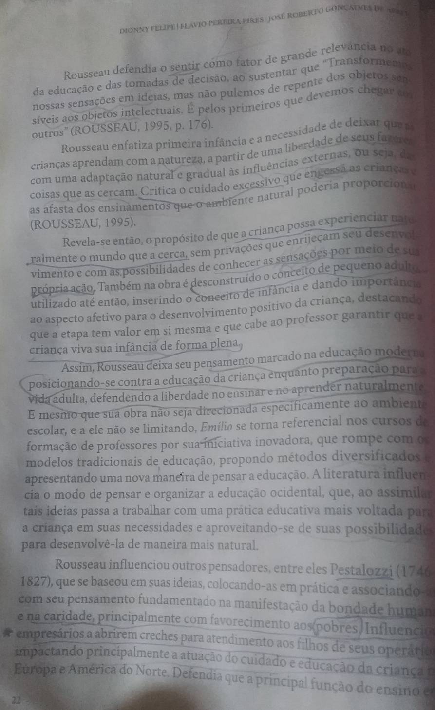 DIONNY FELIFE | FLAVIO PEREIRA PIRES: OSE ROBERTO GONÇATMES DE APRI I
Rousseau defendia o sentir como fator de grande relevância no a
da educação e das tomadas de decisão, ao sustentar que "Transformemt
nossas sensações em ideias, mas não pulemos de repente dos objeros sem
síveis aos objetos intelectuais. É pelos primeíros que devemos chegar ao
outros" (ROUSSEAU, 1995, p. 176).
Rousseau enfatiza primeira infância e a necessidade de  eixa   u 
crianças aprendam com a natureza, a partir de uma liberdade de seus fazere
com uma adaptação natural e gradual às influências externas, ou seja, da
coisas que as cercam. Critica o cuidado excessivo que engessã as crianças e
as afasta dos ensinamentos que o ambiente natural podería proporcion al
(ROUSSEAU, 1995).
Revela-se então, o propósito de que a criança possa experienciar nato
ralmente o mundo que a cerca, sem privações que enrijeçam seu desenvol
vimento e com as possibilidades de conhecer as sensações por meio de su
própria ação. Também na obra é desconstruído o conceito de pequeno adulto
utilizado até então, inserindo o conceito de infância e dando importância
ao aspecto afetivo para o desenvolvimento positivo da criança, destacando
que a etapa tem valor em si mesma e que cabe ao professor garantir que a 
criança viva sua infância de forma plena
Assim, Rousseau deixa seu pensamento marcado na educação moderna
posicionando-se contra a educação da criança enquanto preparação para a
vida adulta, defendendo a liberdade no ensinar e no aprender naturalmente
E mesmo que sua obra não seja direcionada especificamente ao ambiente
escolar, e a ele não se limitando, Emílio se torna referencial nos cursos de
formação de professores por sua iniciativa inovadora, que rompe com o
modelos tradicionais de educação, propondo métodos diversificados e
apresentando uma nova maneira de pensar a educação. A literatura influem
cia o modo de pensar e organizar a educação ocidental, que, ao assimilar
taís ideias passa a trabalhar com uma prática educativa mais voltada para
a criança em suas necessidades e aproveitando-se de suas possibilidades
para desenvolvê-la de maneira mais natural.
Rousseau influenciou outros pensadores, entre eles Pestalozzi (1746
1827), que se baseou em suas ideias, colocando-as em prática e associando-a
com seu pensamento fundamentado na manifestação da bondade human
e na caridade, principalmente com favorecimento aos pobres. Influenció
empresários a abrirem creches para atendimento aos filhos de seus operário
impactando principalmente a atuação do cuidado e educação da criança 1
Europa e América do Norte. Defendia que a principal função do ensino e
22