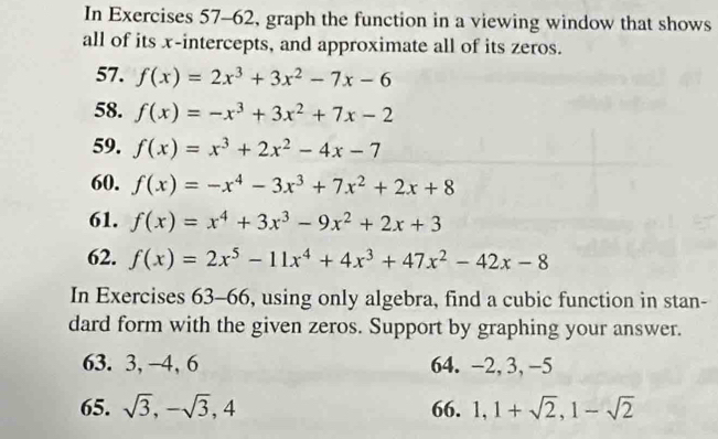 In Exercises 57-62, graph the function in a viewing window that shows 
all of its x-intercepts, and approximate all of its zeros. 
57. f(x)=2x^3+3x^2-7x-6
58. f(x)=-x^3+3x^2+7x-2
59. f(x)=x^3+2x^2-4x-7
60. f(x)=-x^4-3x^3+7x^2+2x+8
61. f(x)=x^4+3x^3-9x^2+2x+3
62. f(x)=2x^5-11x^4+4x^3+47x^2-42x-8
In Exercises 63-66, using only algebra, find a cubic function in stan- 
dard form with the given zeros. Support by graphing your answer. 
63. 3, -4, 6 64. -2, 3, -5
65. sqrt(3), -sqrt(3), 4 66. 1, 1+sqrt(2), 1-sqrt(2)