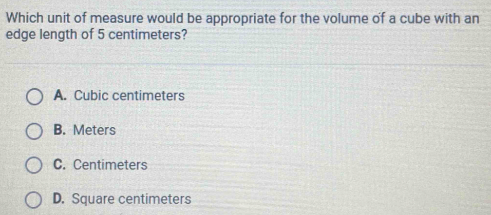 Which unit of measure would be appropriate for the volume of a cube with an
edge length of 5 centimeters?
A. Cubic centimeters
B. Meters
C. Centimeters
D. Square centimeters