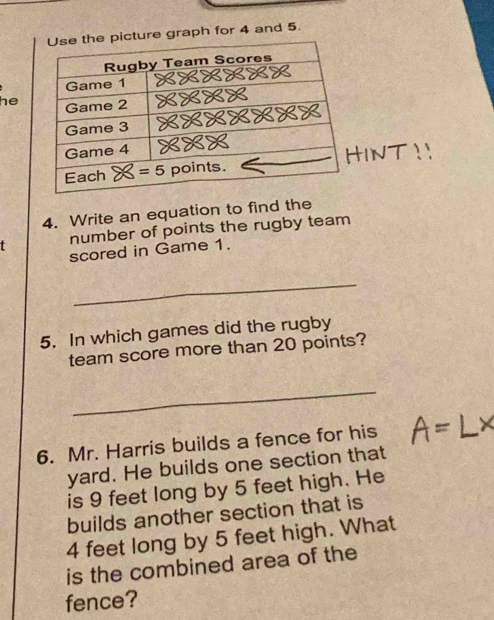 re graph for 4 and 5.
he
INT
4. Write an equation to find the
t
number of points the rugby team
scored in Game 1.
_
5. In which games did the rugby
team score more than 20 points?
_
6. Mr. Harris builds a fence for his
yard. He builds one section that
is 9 feet long by 5 feet high. He
builds another section that is
4 feet long by 5 feet high. What
is the combined area of the
fence?