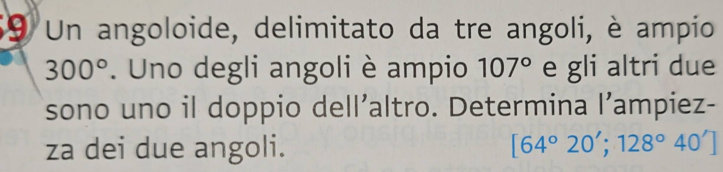 Un angoloide, delimitato da tre angoli, è ampio
300°. Uno degli angoli è ampio 107° e gli altri due 
sono uno il doppio dell’altro. Determina l’ampiez- 
za dei due angoli.
[64°20';128°40']