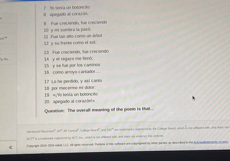 Yo tenía un botoncito 
8 apegado al corazón. 
S 
9 Fue creciendo, fue creciendo 
10 y mi sombra la pasó. 
COTM 11 Fue tan alto como un árbol 
12 y su frente como el sol. 
13 Fue creciendo, fue creciendo 
:ly As . . . 14 y el regazo me llenó;
15 y se fue por los caminos 
16 como arroyo cantador... 
17 Lo he perdido, y así canto 
18 por mecerme mi dolor: 
19 «¡Yo tenía un botoncito 
20 apegado al corazón!» 
Question: The overall meaning of the poem is that... 
Advanced Placement² AP^2,APCentral^2 College Board^2 , and SAT^4 are trademarks registered by the College Board, which is not affiliated with, and does not
ACT^2 is a trademark registered by ACT, Inc., which is not affiliated with, and does not endorse, this website. 
Copyright 2010-2024 edtell, LLC. All rights reserved. Portions of this software are copyrighted by other parties as described in the Acknowledgments screen.