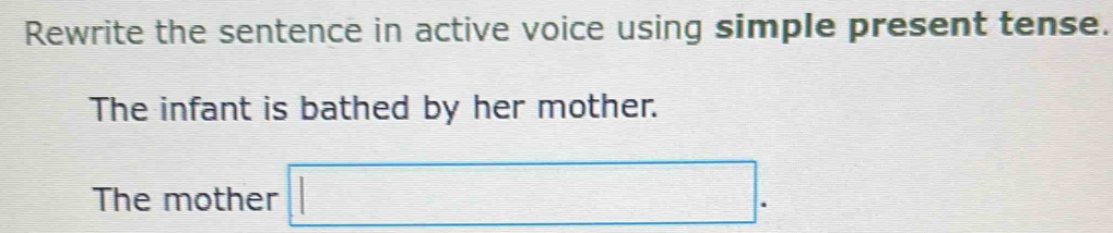 Rewrite the sentence in active voice using simple present tense. 
The infant is bathed by her mother. 
The mother □ .