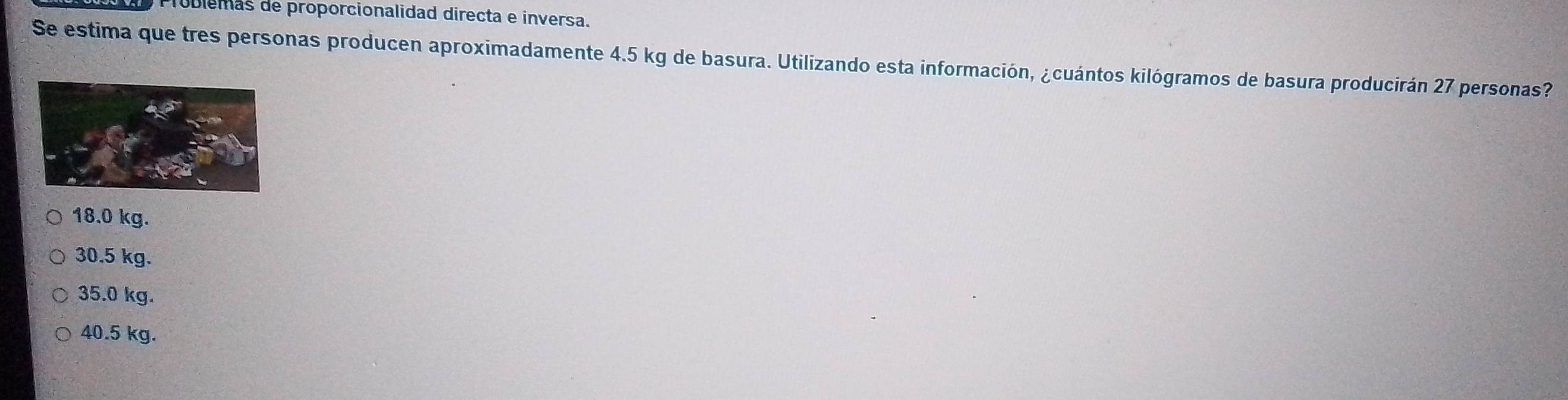 úblemas de proporcionalidad directa e inversa.
Se estima que tres personas producen aproximadamente 4.5 kg de basura. Utilizando esta información, ¿cuántos kilógramos de basura producirán 27 personas?
18.0 kg.
30.5 kg.
35.0 kg.
40.5 kg.