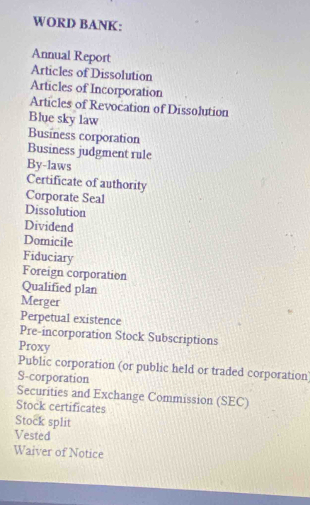 WORD BANK: 
Annual Report 
Articles of Dissolution 
Articles of Incorporation 
Articles of Revocation of Dissolution 
Blue sky law 
Business corporation 
Business judgment rule 
By-laws 
Certificate of authority 
Corporate Seal 
Dissolution 
Dividend 
Domicile 
Fiduciary 
Foreign corporation 
Qualified plan 
Merger 
Perpetual existence 
Pre-incorporation Stock Subscriptions 
Proxy 
Public corporation (or public held or traded corporation) 
S-corporation 
Securities and Exchange Commission (SEC) 
Stock certificates 
Stock split 
Vested 
Waiver of Notice