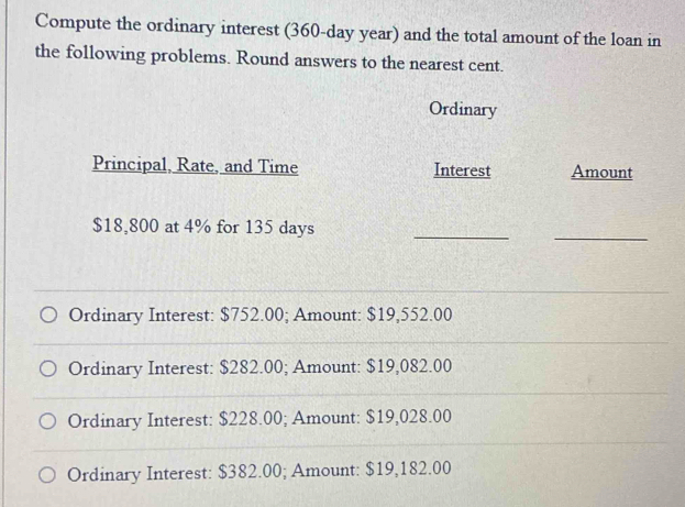 Compute the ordinary interest (360-day year) and the total amount of the loan in 
the following problems. Round answers to the nearest cent. 
Ordinary 
Principal, Rate, and Time Interest Amount
$18,800 at 4% for 135 days
_ 
_ 
_ 
_ 
Ordinary Interest: $752.00; Amount: $19,552.00
_ 
_ 
Ordinary Interest: $282.00; Amount: $19,082.00
_ 
Ordinary Interest: $228.00; Amount: $19,028.00
_ 
Ordinary Interest: $382.00; Amount: $19,182.00