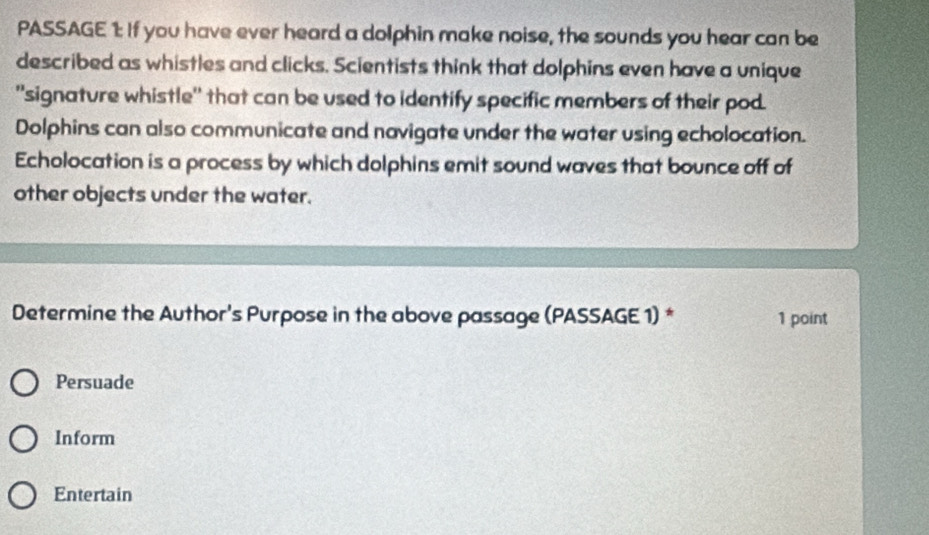 PASSAGE 1: If you have ever heard a dolphin make noise, the sounds you hear can be 
described as whistles and clicks. Scientists think that dolphins even have a unique 
'signature whistle'' that can be used to identify specific members of their pod. 
Dolphins can also communicate and navigate under the water using echolocation. 
Echolocation is a process by which dolphins emit sound waves that bounce off of 
other objects under the water. 
Determine the Author's Purpose in the above passage (PASSAGE 1) * 1 point 
Persuade 
Inform 
Entertain