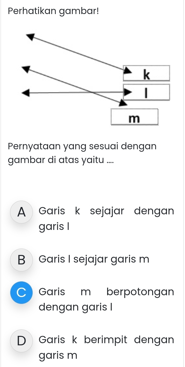 Perhatikan gambar!
Pernyataan yang sesuai dengan
gambar di atas yaitu ....
A Garis k sejajar dengan
garis I
B Garis I sejajar garis m
Garis m berpotongan
dengan garis I
D Garis k berimpit dengan
garis m