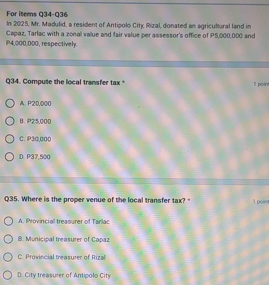 For items Q34-Q36
In 2025, Mr. Madulid, a resident of Antipolo City, Rizal, donated an agricultural land in
Capaz, Tarlac with a zonal value and fair value per assessor’s office of P5,000,000 and
P4,000,000, respectively.
Q34. Compute the local transfer tax * 1 poin
A. P20,000
B. P25,000
C. P30,000
D. P37,500
Q35. Where is the proper venue of the local transfer tax? * 1 point
A. Provincial treasurer of Tarlac
B. Municipal treasurer of Capaz
C. Provincial treasurer of Rizal
D. City treasurer of Antipolo City