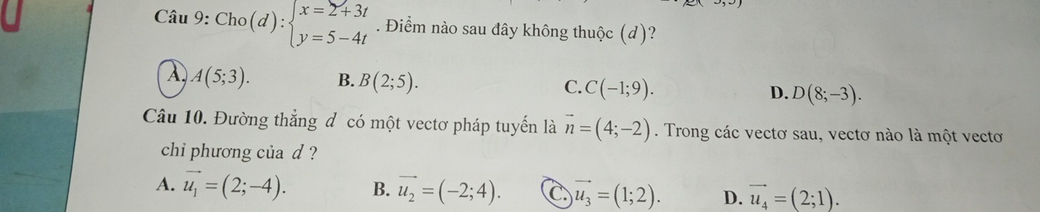 Cho(d):beginarrayl x=2+3t y=5-4tendarray.. Điểm nào sau đây không thuộc (d)?
A(5;3).
B. B(2;5).
C. C(-1;9).
D. D(8;-3). 
Câu 10. Đường thắng đ có một vectơ pháp tuyến là vector n=(4;-2). Trong các vectơ sau, vectơ nào là một vectơ
chi phương của d ?
A. vector u_1=(2;-4). B. vector u_2=(-2;4). C vector u_3=(1;2). D. vector u_4=(2;1).