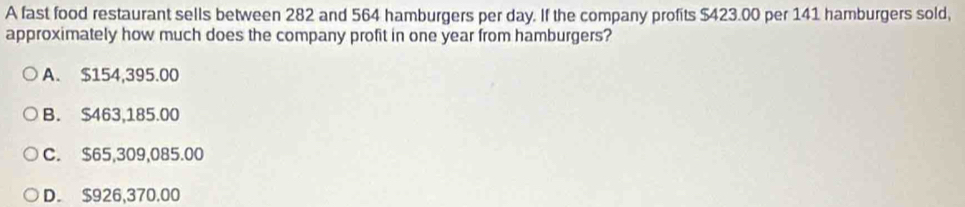 A fast food restaurant sells between 282 and 564 hamburgers per day. If the company profits $423.00 per 141 hamburgers sold,
approximately how much does the company profit in one year from hamburgers?
A. $154,395.00
B. $463,185.00
C. $65,309,085.00
D. $926,370.00