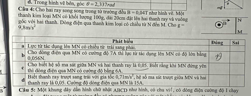 Trong hình vẽ bên, góc θ =2,337rad
θ
Câu 4: Cho hai ray song song trong từ trường đều B=0,04T như hình vẽ. Một
thanh kim loại MN có khối lượng 100g, dài 20cm đặt lên hai thanh ray và vuông
N
góc với hai thanh. Dòng điện qua thanh kim loại có chiều từ N đến M. Cho g=
B
9,8m/s^2
M
5  Câu 5: Một khung dây dần hình chữ nhật ABCD như hình, có chu vil, có dòng điện cường độ I chạy