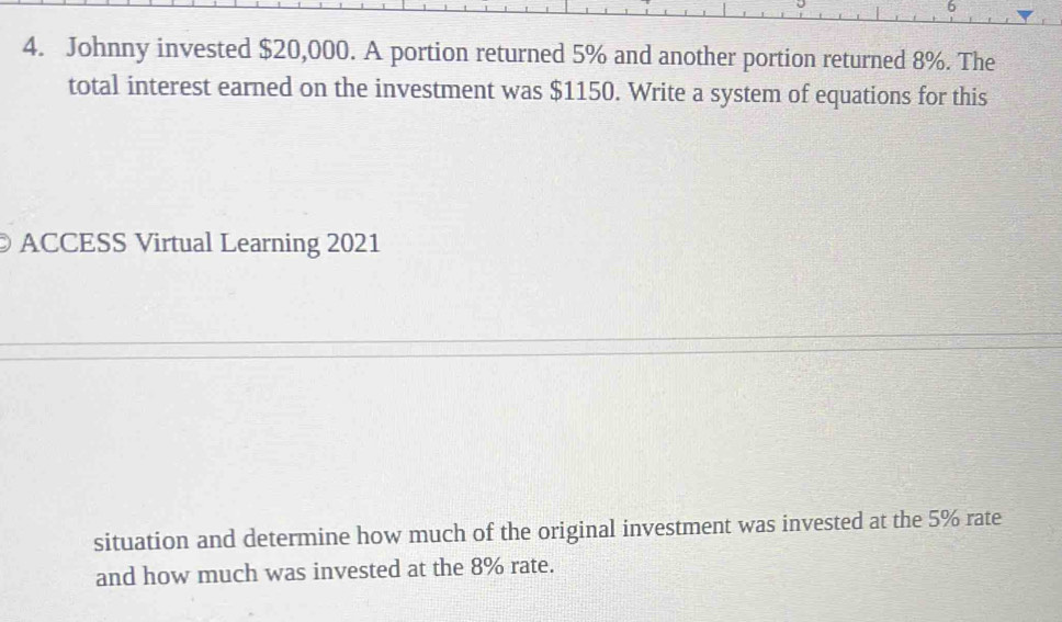 6 
4. Johnny invested $20,000. A portion returned 5% and another portion returned 8%. The 
total interest earned on the investment was $1150. Write a system of equations for this 
ACCESS Virtual Learning 2021 
situation and determine how much of the original investment was invested at the 5% rate 
and how much was invested at the 8% rate.