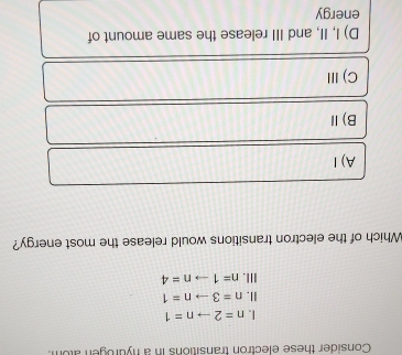 Consider these electron transitions in a nydrogen atom
I. n=2to n=1
II. n=3to n=1
III. n=1to n=4
Which of the electron transitions would release the most energy?
A)I
B)Ⅱ
C) Ⅲ
D) I, II, and III release the same amount of
energy
