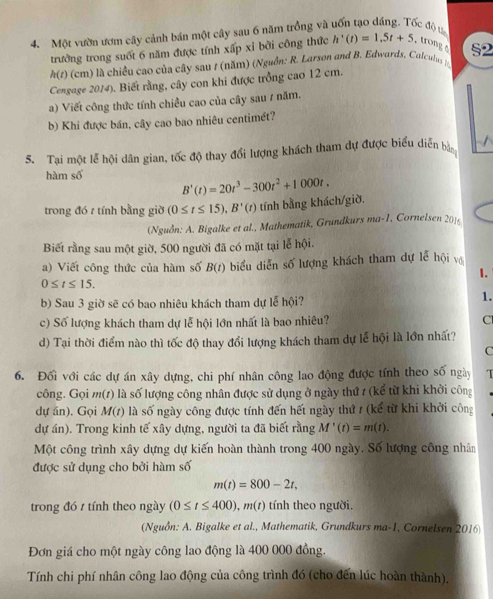 Một vườn ươm cây cảnh bán một cây sau 6 năm trồng và uốn tạo dáng. Tốc độ tăn
trưởng trong suốt 6 năm được tính xấp xỉ bởi công thức h'(t)=1,5t+5 , trong §2
h(t) (cm) là chiều cao của cây sau 1 (năm) (Nguồn: R. Larson and B. Edwards, Calculus 10)
Cengage 2014). Biết rằng, cây con khi được trồng cao 12 cm.
a) Viết công thức tính chiều cao của cây sau / năm.
b) Khi được bán, cây cao bao nhiêu centimét?
5. Tại một lễ hội dân gian, tốc độ thay đổi lượng khách tham dự được biểu diễn bằng
hàm số
B'(t)=20t^3-300t^2+1000t,
trong đó t tính bằng giờ (0≤ t≤ 15),B'(t) tính bằng khách/giờ.
(Nguồn: A. Bigalke et al., Mathematik, Grundkurs ma-1, Cornelsen 2016
Biết rằng sau một giờ, 500 người đã có mặt tại lễ hội.
a) Viết công thức của hàm số B(t) biểu diễn số lượng khách tham dự lễ hội với
1.
0≤ t≤ 15.
b) Sau 3 giờ sẽ có bao nhiêu khách tham dự lễ hội?
1.
c) Số lượng khách tham dự lễ hội lớn nhất là bao nhiêu? Cl
d) Tại thời điểm nào thì tốc độ thay đổi lượng khách tham dự lễ hội là lớn nhất?
C
6. Đối với các dự án xây dựng, chi phí nhân công lao động được tính theo số ngày I
công. Gọi m(1) là số lượng công nhân được sử dụng ở ngày thứ t (kể từ khi khởi công
dự án). Gọi M(t) là số ngày công được tính đến hết ngày thứ / (kể từ khi khởi công
dự án). Trong kinh tế xây dựng, người ta đã biết rằng M'(t)=m(t).
Một công trình xây dựng dự kiến hoàn thành trong 400 ngày. Số lượng công nhân
được sử dụng cho bởi hàm số
m(t)=800-2t,
trong đó t tính theo ngày (0≤ t≤ 400),m(t) tính theo người.
(Nguồn: A. Bigalke et al., Mathematik, Grundkurs ma-1, Cornelsen 2016
Đơn giá cho một ngày công lao động là 400 000 đồng.
Tính chi phí nhân công lao động của công trình đó (cho đến lúc hoàn thành).