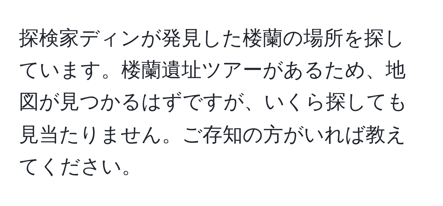 探検家ディンが発見した楼蘭の場所を探しています。楼蘭遺址ツアーがあるため、地図が見つかるはずですが、いくら探しても見当たりません。ご存知の方がいれば教えてください。