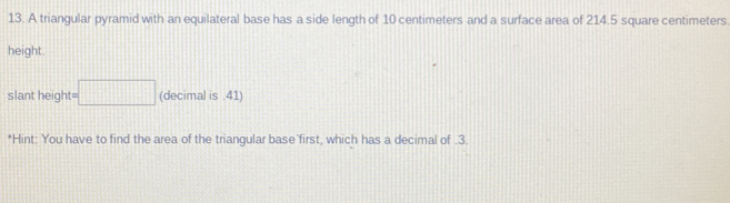 A triangular pyramid with an equilateral base has a side length of 10 centimeters and a surface area of 214.5 square centimeters
height. 
slant height t=□ (decimal is .41) 
*Hint: You have to find the area of the triangular base first, which has a decimal of . 3.