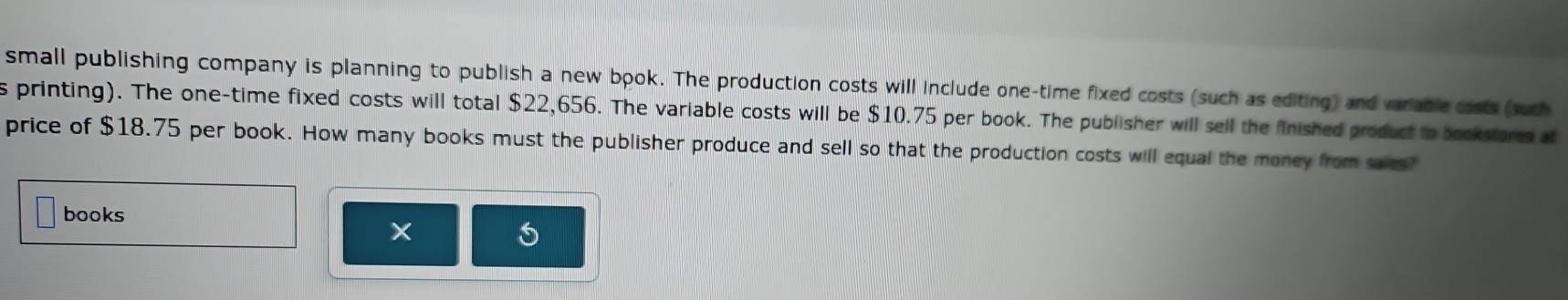 small publishing company is planning to publish a new book. The production costs will include one-time fixed costs (such as editing) and variable costs (such 
s printing). The one-time fixed costs will total $22,656. The variable costs will be $10.75 per book. The publisher will sell the fnished product to bookstores at 
price of $18.75 per book. How many books must the publisher produce and sell so that the production costs will equal the money from saics? 
books